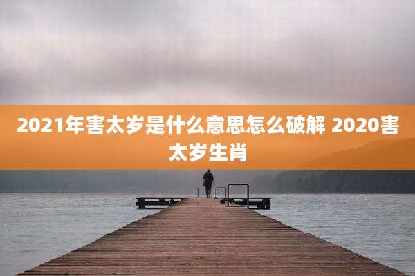 2021年害太岁是什么意思怎么破解 2020害太岁生肖