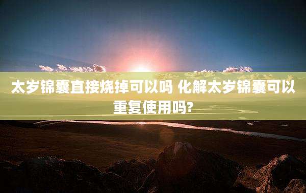 太岁锦囊直接烧掉可以吗 化解太岁锦囊可以重复使用吗?