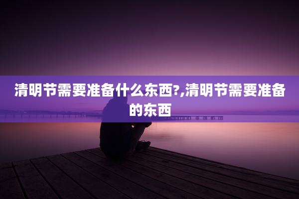 清明节需要准备什么东西?,清明节需要准备的东西