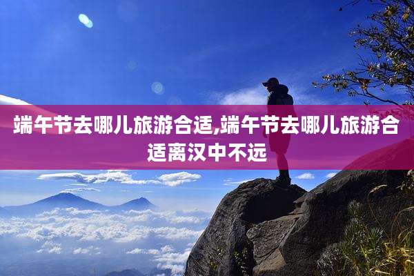 端午节去哪儿旅游合适,端午节去哪儿旅游合适离汉中不远