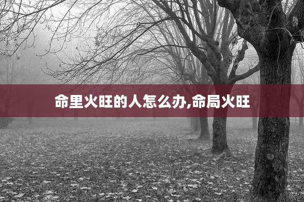 命里火旺的人怎么办,命局火旺