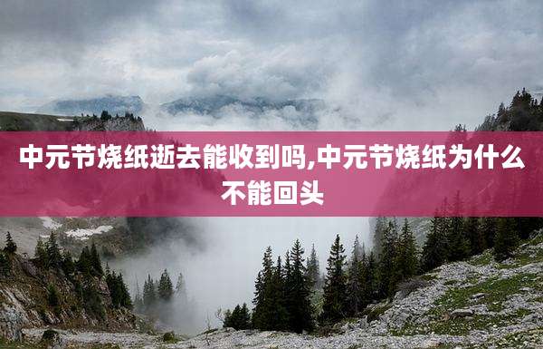 中元节烧纸逝去能收到吗,中元节烧纸为什么不能回头