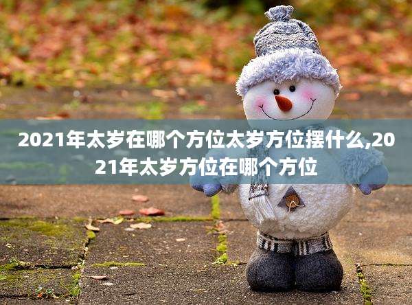 2021年太岁在哪个方位太岁方位摆什么,2021年太岁方位在哪个方位