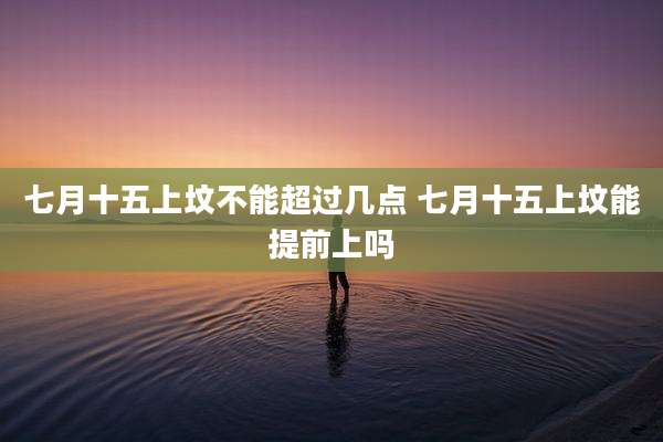 七月十五上坟不能超过几点 七月十五上坟能提前上吗