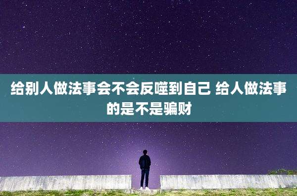 给别人做法事会不会反噬到自己 给人做法事的是不是骗财