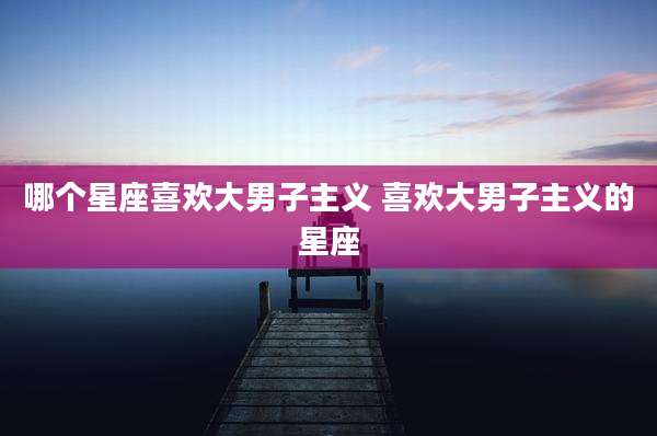 哪个星座喜欢大男子主义 喜欢大男子主义的星座