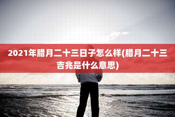 2021年腊月二十三日子怎么样(腊月二十三吉兆是什么意思)