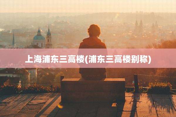 上海浦东三高楼(浦东三高楼别称)