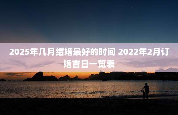 2025年几月结婚最好的时间 2022年2月订婚吉日一览表