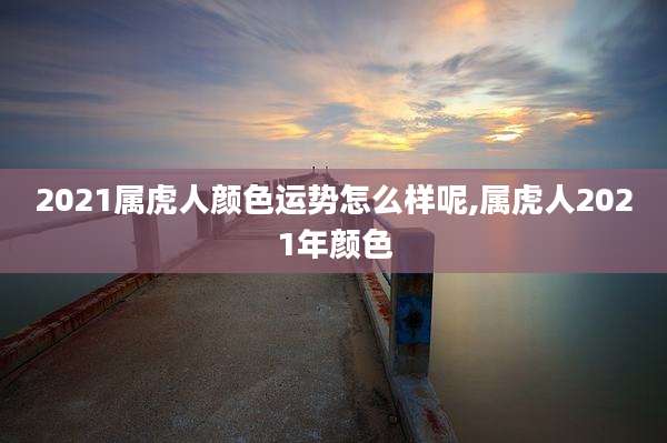 2021属虎人颜色运势怎么样呢,属虎人2021年颜色