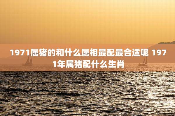 1971属猪的和什么属相最配最合适呢 1971年属猪配什么生肖