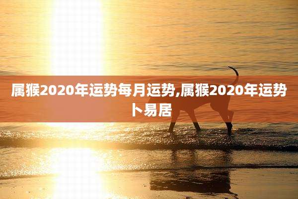 属猴2020年运势每月运势,属猴2020年运势卜易居