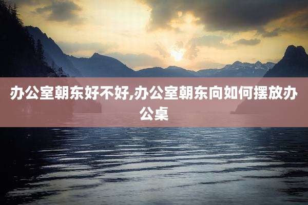 办公室朝东好不好,办公室朝东向如何摆放办公桌