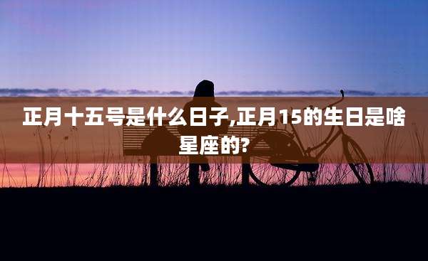 正月十五号是什么日子,正月15的生日是啥星座的?