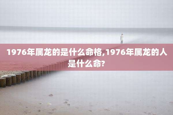 1976年属龙的是什么命格,1976年属龙的人是什么命?