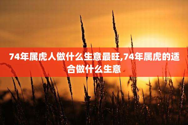 74年属虎人做什么生意最旺,74年属虎的适合做什么生意
