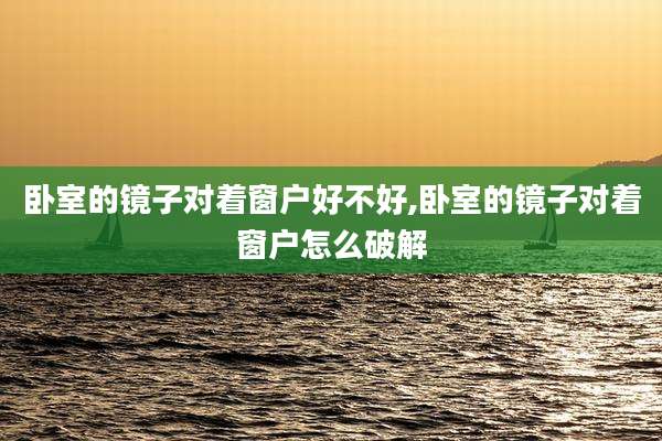 卧室的镜子对着窗户好不好,卧室的镜子对着窗户怎么破解