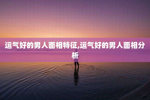运气好的男人面相特征,运气好的男人面相分析