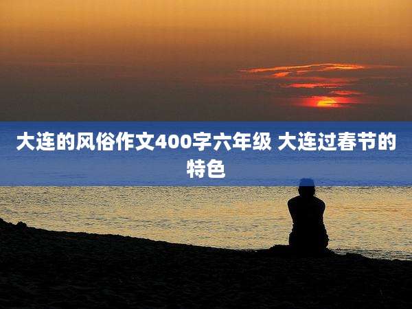 大连的风俗作文400字六年级 大连过春节的特色