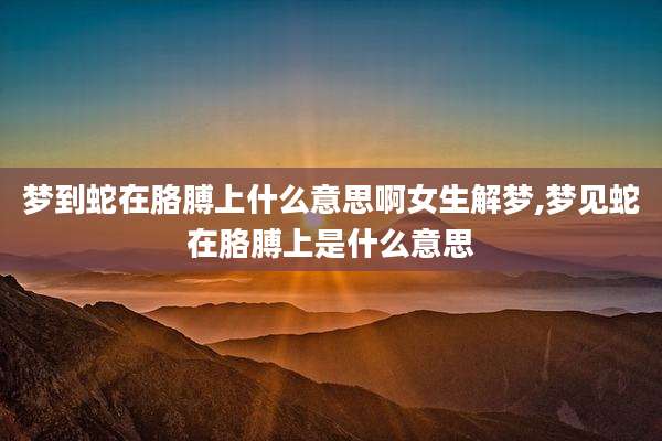 梦到蛇在胳膊上什么意思啊女生解梦,梦见蛇在胳膊上是什么意思