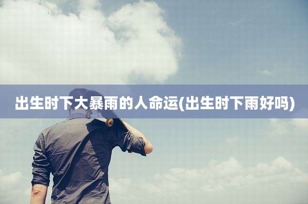 出生时下大暴雨的人命运(出生时下雨好吗)