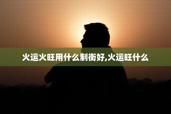 火运火旺用什么制衡好,火运旺什么