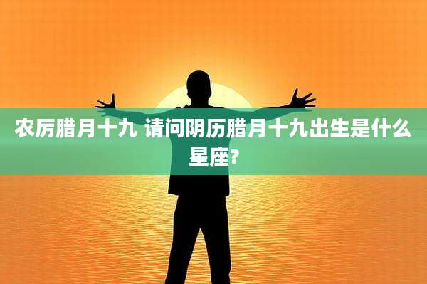 农厉腊月十九 请问阴历腊月十九出生是什么星座?