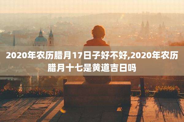 2020年农历腊月17日子好不好,2020年农历腊月十七是黄道吉日吗