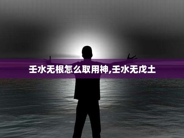 壬水无根怎么取用神,壬水无戊土