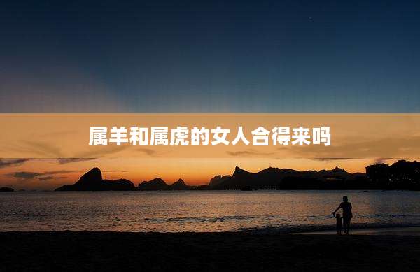 属羊和属虎的女人合得来吗