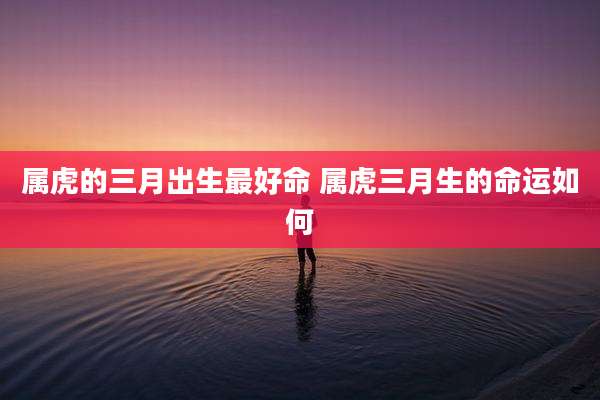 属虎的三月出生最好命 属虎三月生的命运如何