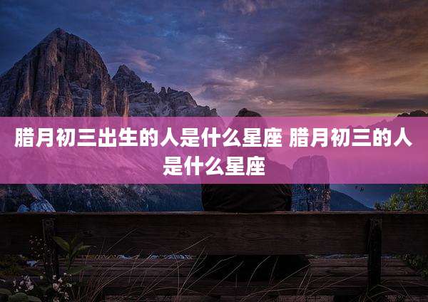 腊月初三出生的人是什么星座 腊月初三的人是什么星座