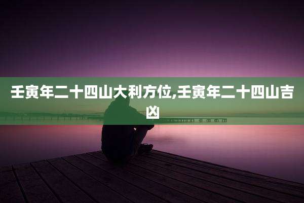 壬寅年二十四山大利方位,壬寅年二十四山吉凶