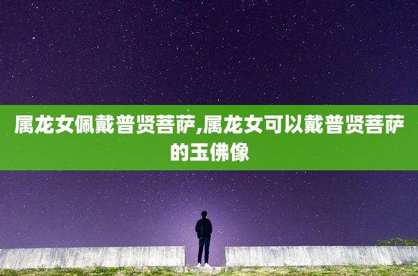 属龙女佩戴普贤菩萨,属龙女可以戴普贤菩萨的玉佛像