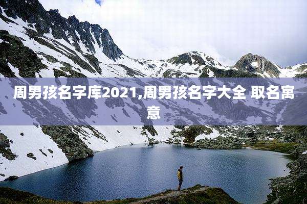 周男孩名字库2021,周男孩名字大全 取名寓意