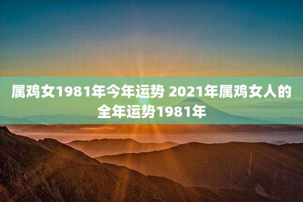 属鸡女1981年今年运势 2021年属鸡女人的全年运势1981年
