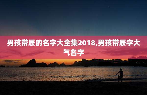 男孩带辰的名字大全集2018,男孩带辰字大气名字