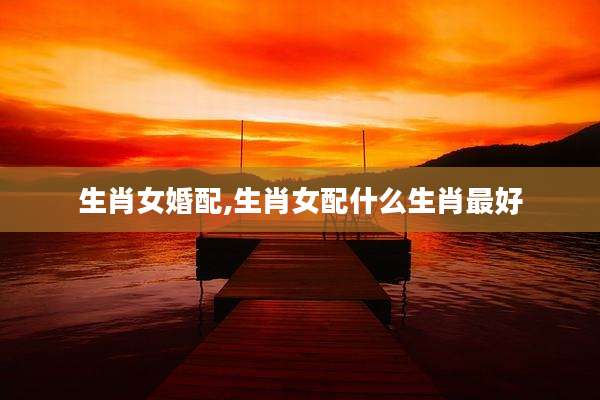 生肖女婚配,生肖女配什么生肖最好