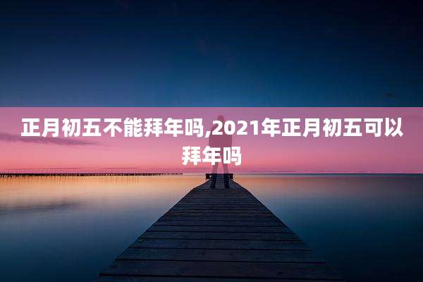 正月初五不能拜年吗,2021年正月初五可以拜年吗
