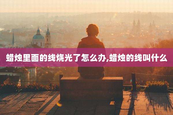 蜡烛里面的线烧光了怎么办,蜡烛的线叫什么