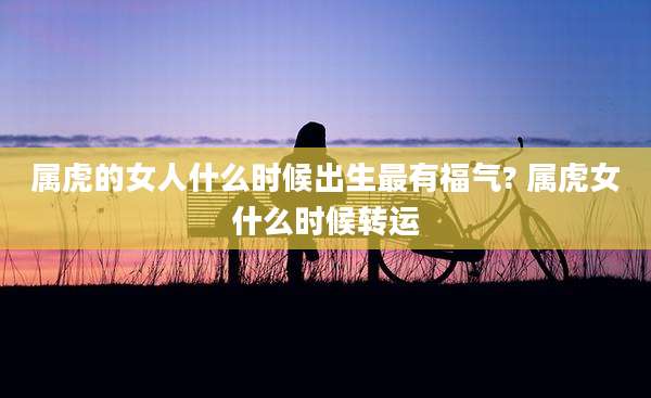 属虎的女人什么时候出生最有福气? 属虎女什么时候转运