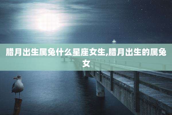 腊月出生属兔什么星座女生,腊月出生的属兔女