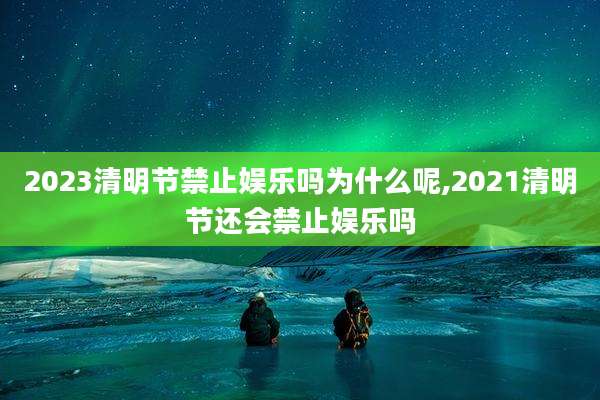 2023清明节禁止娱乐吗为什么呢,2021清明节还会禁止娱乐吗