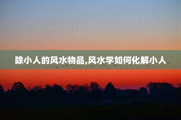 除小人的风水物品,风水学如何化解小人