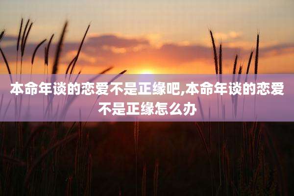 本命年谈的恋爱不是正缘吧,本命年谈的恋爱不是正缘怎么办