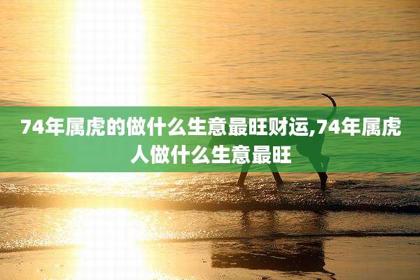 74年属虎的做什么生意最旺财运,74年属虎人做什么生意最旺