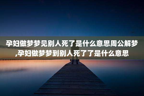 孕妇做梦梦见别人死了是什么意思周公解梦,孕妇做梦梦到别人死了了是什么意思