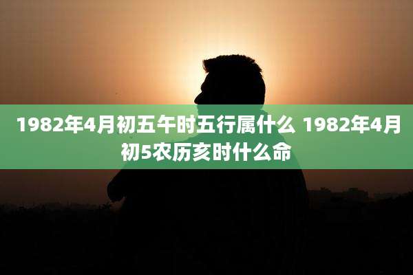 1982年4月初五午时五行属什么 1982年4月初5农历亥时什么命