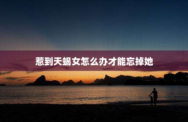 惹到天蝎女怎么办才能忘掉她