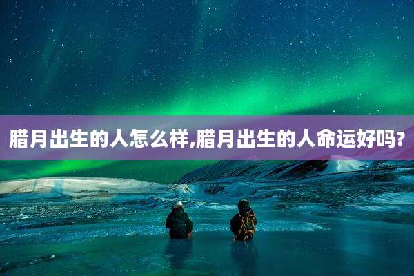腊月出生的人怎么样,腊月出生的人命运好吗?